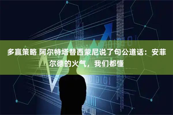多赢策略 阿尔特塔替西蒙尼说了句公道话：安菲尔德的火气，我们都懂