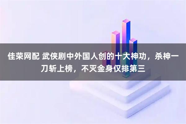 佳荣网配 武侠剧中外国人创的十大神功，杀神一刀斩上榜，不灭金身仅排第三