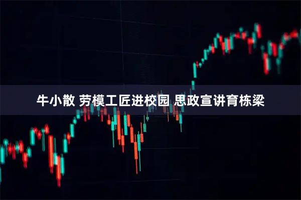 牛小散 劳模工匠进校园 思政宣讲育栋梁