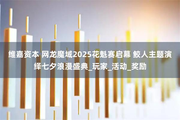 维嘉资本 网龙魔域2025花魁赛启幕 鲛人主题演绎七夕浪漫盛典_玩家_活动_奖励