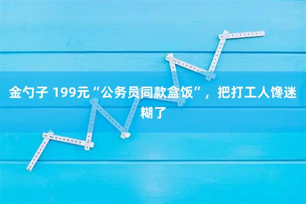 金勺子 199元“公务员同款盒饭”，把打工人馋迷糊了