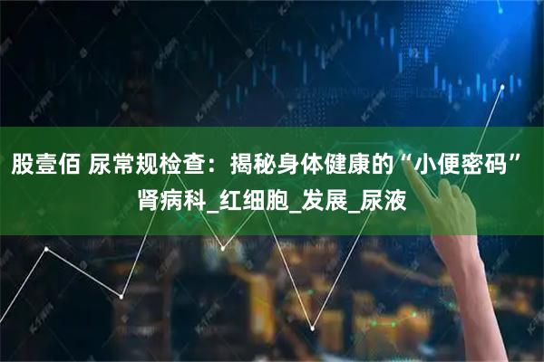 股壹佰 尿常规检查：揭秘身体健康的“小便密码” 肾病科_红细胞_发展_尿液