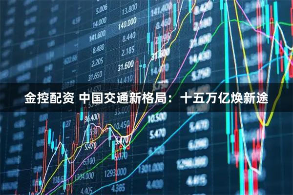 金控配资 中国交通新格局：十五万亿焕新途