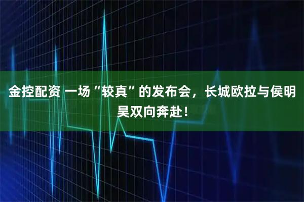 金控配资 一场“较真”的发布会，长城欧拉与侯明昊双向奔赴！
