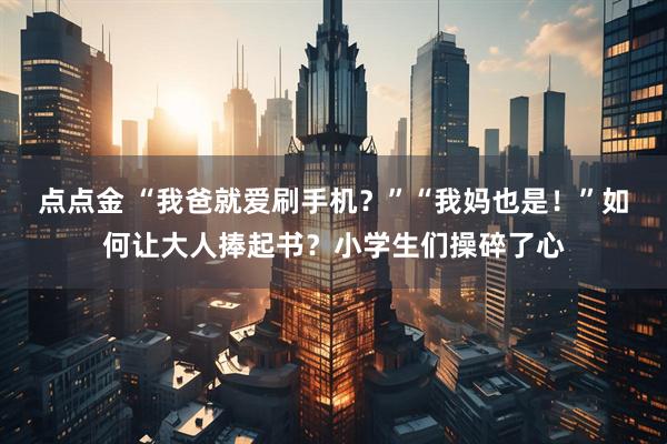 点点金 “我爸就爱刷手机？”“我妈也是！”如何让大人捧起书？小学生们操碎了心