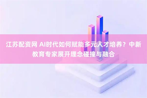 江苏配资网 AI时代如何赋能多元人才培养？中新教育专家展开理念碰撞与融合