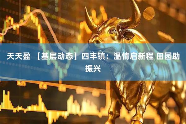 天天盈 【基层动态】四丰镇：温情启新程 田园助振兴
