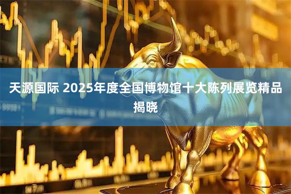 天源国际 2025年度全国博物馆十大陈列展览精品揭晓