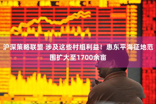沪深策略联盟 涉及这些村组利益！惠东平海征地范围扩大至1700余亩