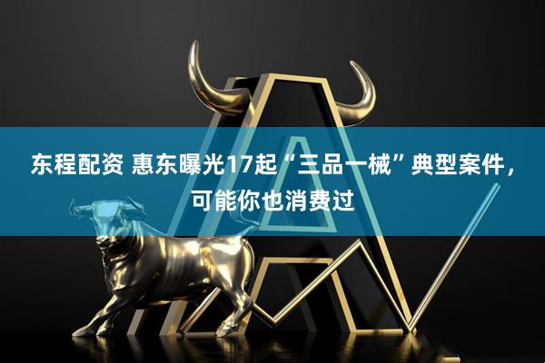 东程配资 惠东曝光17起“三品一械”典型案件，可能你也消费过