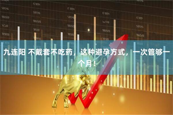九连阳 不戴套不吃药，这种避孕方式，一次管够一个月！