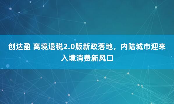 创达盈 离境退税2.0版新政落地，内陆城市迎来入境消费新风口