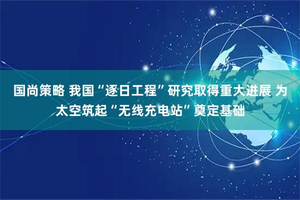 国尚策略 我国“逐日工程”研究取得重大进展 为太空筑起“无线充电站”奠定基础