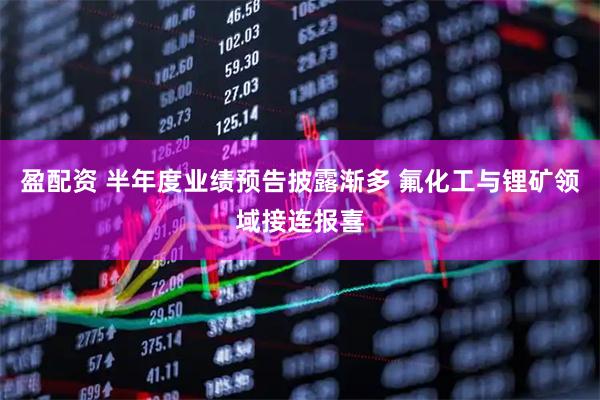 盈配资 半年度业绩预告披露渐多 氟化工与锂矿领域接连报喜