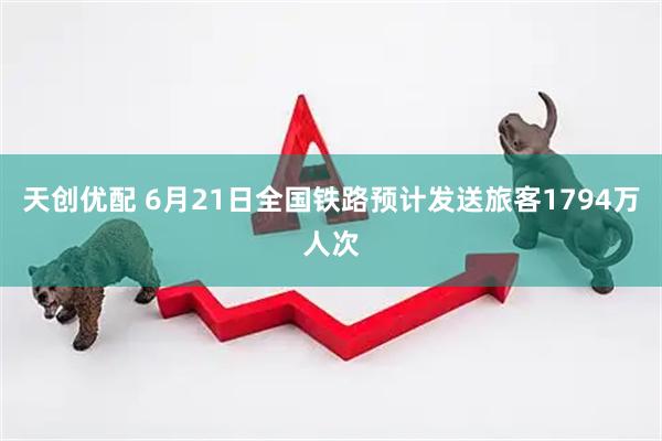 天创优配 6月21日全国铁路预计发送旅客1794万人次