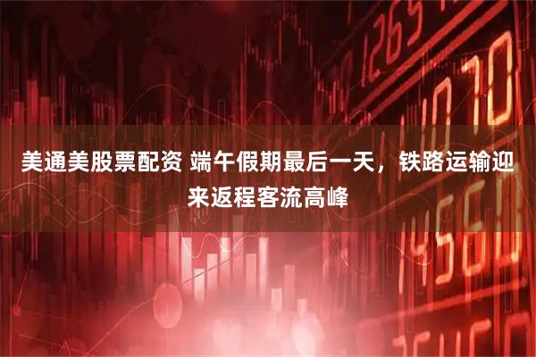 美通美股票配资 端午假期最后一天，铁路运输迎来返程客流高峰