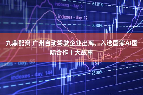九鼎配资 广州自动驾驶企业出海,入选国家AI国际合作十大故事