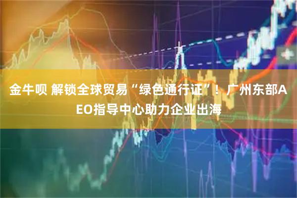 金牛呗 解锁全球贸易“绿色通行证”!广州东部AEO指导中心助力企业出海