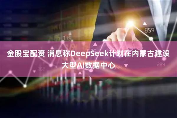 金股宝配资 消息称DeepSeek计划在内蒙古建设大型AI数据中心