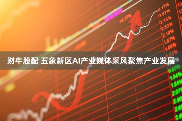 财牛股配 五象新区AI产业媒体采风聚焦产业发展