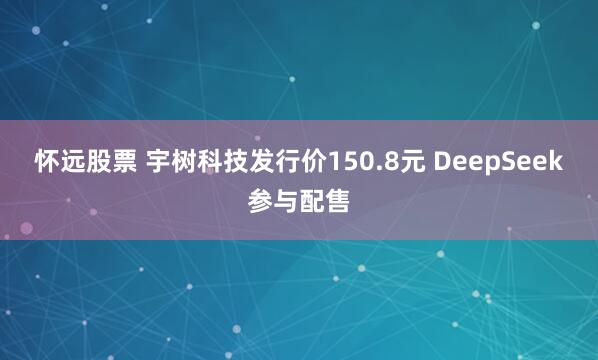 怀远股票 宇树科技发行价150.8元 DeepSeek参与配售
