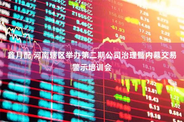鑫月配 河南辖区举办第二期公司治理暨内幕交易警示培训会