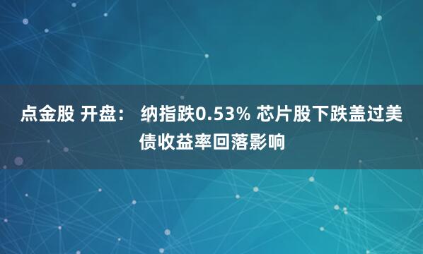 点金股 开盘： 纳指跌0.53% 芯片股下跌盖过美债收益率回落影响